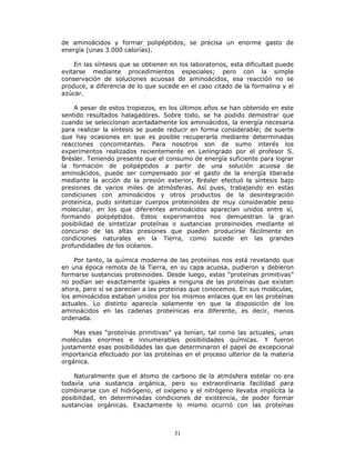 31
de aminoácidos y formar polipéptidos, se precisa un enorme gasto de
energía (unas 3.000 calorías).
En las síntesis que se obtienen en los laboratorios, esta dificultad puede
evitarse mediante procedimientos especiales; pero con la simple
conservación de soluciones acuosas de aminoácidos, esa reacción no se
produce, a diferencia de lo que sucede en el caso citado de la formalina y el
azúcar.
A pesar de estos tropiezos, en los últimos años se han obtenido en este
sentido resultados halagadores. Sobre todo, se ha podido demostrar que
cuando se seleccionan acertadamente los aminoácidos, la energía necesaria
para realizar la síntesis se puede reducir en forma considerable; de suerte
que hay ocasiones en que es posible recuperarla mediante determinadas
reacciones concomitantes. Para nosotros son de sumo interés los
experimentos realizados recientemente en Leningrado por el profesor S.
Brésler. Teniendo presente que el consumo de energía suficiente para lograr
la formación de polipéptidos a partir de una solución acuosa de
aminoácidos, puede ser compensado por el gasto de la energía liberada
mediante la acción de la presión exterior, Brésler efectuó la síntesis bajo
presiones de varios miles de atmósferas. Así pues, trabajando en estas
condiciones con aminoácidos y otros productos de la desintegración
proteínica, pudo sintetizar cuerpos proteinoides de muy considerable peso
molecular, en los que diferentes aminoácidos aparecían unidos entre sí,
formando polipéptidos. Estos experimentos nos demuestran la gran
posibilidad de sintetizar proteínas o sustancias proteinoides mediante el
concurso de las altas presiones que pueden producirse fácilmente en
condiciones naturales en la Tierra, como sucede en las grandes
profundidades de los océanos.
Por tanto, la química moderna de las proteínas nos está revelando que
en una época remota de la Tierra, en su capa acuosa, pudieron y debieron
formarse sustancias proteinoides. Desde luego, estas “proteínas primitivas”
no podían ser exactamente iguales a ninguna de las proteínas que existen
ahora, pero sí se parecían a las proteínas que conocemos. En sus moléculas,
los aminoácidos estaban unidos por los mismos enlaces que en las proteínas
actuales. Lo distinto aparecía solamente en que la disposición de los
aminoácidos en las cadenas proteínicas era diferente, es decir, menos
ordenada.
Mas esas “proteínas primitivas” ya tenían, tal como las actuales, unas
moléculas enormes e innumerables posibilidades químicas. Y fueron
justamente esas posibilidades las que determinaron el papel de excepcional
importancia efectuado por las proteínas en el proceso ulterior de la materia
orgánica.
Naturalmente que el átomo de carbono de la atmósfera estelar no era
todavía una sustancia orgánica, pero su extraordinaria facilidad para
combinarse con el hidrógeno, el oxígeno y el nitrógeno llevaba implícita la
posibilidad, en determinadas condiciones de existencia, de poder formar
sustancias orgánicas. Exactamente lo mismo ocurrió con las proteínas
 