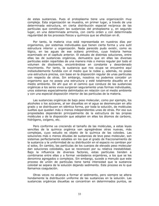 33
de estas sustancias. Pues el protoplasma tiene una organización muy
compleja. Esta organización se muestra, en primer lugar, a través de una
determinada estructura, en cierta distribución espacial recíproca de las
partículas que constituyen las sustancias del protoplasma y, en segundo
lugar, en una determinada armonía, con cierto orden y con determinada
regularidad de los procesos físicos y químicos que se efectúan en él.
Por tanto, la materia viva está representada en nuestros días por
organismos, por sistemas individuales que tienen cierta forma y una sutil
estructura interior u organización. Nada parecido pudo existir, como es
lógico, en las aguas de ese océano primitivo, cuya historia hemos
examinado en el capítulo anterior. El estudio de distintas soluciones, entre
ellas las de sustancias orgánicas, demuestra que en ellas las diversas
partículas están repartidas de una manera más o menos regular por todo el
volumen de disolvente, encontrándose en constante y desordenado
movimiento. Por tanto, la sustancia que nos ocupa se encuentra aquí
indisolublemente fundida con el medio que la rodea y, además, no posee
una estructura precisa, con base en la disposición regular de unas partículas
con respecto de otras. Sin embargo, nosotros no podemos concebir un
organismo que no posea una estructura y esté totalmente disuelto en el
medio ambiente. De ahí que en el camino que conduce de las sustancias
orgánicas a los seres vivos surgieran seguramente unas formas individuales,
unos sistemas especialmente delimitados en relación con el medio ambiente
y con una especial disposición interior de las partículas de la materia.
Las sustancias orgánicas de bajo peso molecular, como por ejemplo, los
alcoholes o los azúcares, al ser disueltas en el agua se desmenuzan en alto
grado y se distribuyen en idéntica forma, por toda la solución, de moléculas
sueltas que quedan más o menos independientes unas de otras. Por eso sus
propiedades dependerán principalmente de la estructura de las propias
moléculas y de la disposición que adopten en ellas los átomos de carbono,
hidrógeno, oxígeno, etc.
Pero conforme va creciendo el tamaño de las moléculas, a estas leyes
sencillas de la química orgánica van agregándose otras nuevas, más
complejas, cuyo estudio es objeto de la química de las coloides. Las
soluciones más o menos diluidas de sustancias de leve peso molecular, son
sistemas perfectamente estables en los que el grado de fraccionamiento de
la sustancia y la uniformidad de su distribución en el espacio no cambian por
sí solos. En cambio, las partículas de los cuerpos de elevado peso molecular
dan soluciones coloidales, que se reconocen por su relativa inestabilidad.
Bajo la influencia de diversos factores, estas partículas tienden a
combinarse entre ellas y a formar verdaderos enjambres, a los que se les
denomina agregados o complejos. Sin embargo, sucede a menudo que este
proceso de unión de partículas tiene tanta intensidad que la sustancia
coloidal se separa de la solución dejando sedimento. Este proceso es lo que
llamamos coagulación.
Otras veces no alcanza a formar el sedimento, pero siempre se altera
hondamente la distribución uniforme de las sustancias en la solución. Las
sustancias orgánicas disueltas se concentran en determinados puntos, se
 
