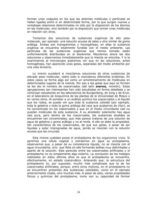 34
forman unos coágulos en los que las distintas moléculas o partículas se
hallan ligadas entre sí en determinada forma, por lo que surgen nuevas y
complejas relaciones determinadas no sólo por la disposición de los átomos
en las moléculas, sino también por la disposición que toman unas moléculas
en relación con otras.
Tomemos dos soluciones de sustancias orgánicas de alto peso
molecular, por ejemplo: una solución acuosa de jalea y otra similar de goma
arábiga. Ambas son transparentes y homogéneas; en ellas la sustancia
orgánica se encuentra totalmente fundida con el medio ambiente. Las
partículas de las sustancias orgánicas que hemos tomado están
uniformemente distribuidas en el disolvente. Mezclemos ahora las dos
soluciones y observemos inmediatamente que la mezcla se enturbia. Y si la
examinamos al microscopio podremos ver que en las soluciones, antes
homogéneas, han aparecido unas gotas, separadas del medio ambiente por
una veta divisoria.
Lo mismo sucederá si mezclamos soluciones de otras sustancias de
elevado peso molecular, sobre todo si mezclamos diferentes proteínas. En
estos casos se forma algo así como un amontonamiento de moléculas en
determinados lugares de la mezcla. Por eso a las gotas que aquí se forman
se les dio el nombre de coacervados (del latín acervus, montón). Estas
agrupaciones tan interesantes han sido estudiadas en forma detallada y se
continúan estudiando en los laboratorios de Bungenberg, de Jong y de Kruit,
en el laboratorio de bioquímica de las plantas de la Universidad de Moscú y
en varios otros. Al someter a un análisis químico los coacervados y el líquido
que los rodea, se puede ver que toda la sustancia coloidal (por ejemplo,
toda la gelatina y toda la goma arábiga del caso que acabamos de citar), se
ha concentrado en los coacervados y que en el medio circundante casi no
quedan moléculas de esta sustancia. A su alrededor solamente hay agua
casi pura, pero dentro de los coacervados, las sustancias aludidas se
encuentran tan concentradas, que más parece tratarse de una solución de
agua de gelatina y goma arábiga y no al revés. A ello se debe la propiedad,
tan característica de los coacervados, de que sus gotas, a pesar de ser
líquidas y estar impregnadas de agua, jamás se mezclan con la solución
acuosa que las circunda.
Esta misma cualidad posee el protoplasma de los organismos vivos. Si
partimos una célula vegetal y extraemos en agua su protoplasma,
observamos que, a pesar de su consistencia líquida, no se mezcla con el
agua circundante, sino que flota en ella formando bolitas muy delimitadas y
aparte de la solución. Este parecido entre los coacervados artificiales y el
protoplasma no es simplemente algo externo. La conclusión de los trabajos
realizados en estos últimos años es que el protoplasma se encuentra,
efectivamente, en estado coacervático. Aclarando que: la estructura del
protoplasma es, por supuesto, mucho más complicada que la de los
coacervados artificiales, porque, entre otros motivos, en el protoplasma no
se encuentran presentes dos sustancias coloidales, como en el ejemplo
anteriormente citado, sino muchas más. A pesar de esto, varias propiedades
físicas y químicas del protoplasma, como son su capacidad de formar
 
