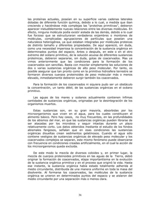 36
las proteínas actuales, poseían en su superficie varias cadenas laterales
dotadas de diferente función química, debido a lo cual, a medida que iban
creciendo y haciéndose más complejas las “proteínas primitivas”, debieron
aparecer ineludiblemente nuevas relaciones entre las diversas moléculas. En
efecto, ninguna molécula podía existir aislada de las demás, debido a lo cual
fue forzoso que se estructuraran verdaderos enjambres o montones de
moléculas, complicadas agrupaciones de partículas que poseían una
naturaleza heterogénea, ya que estaban integradas por moléculas proteicas
de distinto tamaño y diferentes propiedades. De aquí apareció, sin duda,
como una necesidad imperiosa la concentración de la sustancia orgánica en
determinados puntos del espacio. Antes o después, en este o en el otro
extremo del océano primitivo, de la solución acuosa de diferentes sustancias
proteínicas, debieron separarse, sin duda, gotas de coacervados. Mas ya
vimos anteriormente que las condiciones para la formación de los
coacervados son sencillas. Basta con mezclar simplemente las soluciones de
dos o varias sustancias orgánicas de alto peso molecular. Por tanto, es
posible asegurar que tan pronto como en la primitiva hidrosfera terrestre se
formaron diversos cuerpos proteinoides de peso molecular más o menos
elevado, inmediatamente debieron surgir también los coacervados.
Para la formación de los coacervados ni siquiera pudo ser un obstáculo
la concentración, un tanto débil, de las sustancias orgánicas en el océano
primitivo.
Las aguas de los mares y océanos actualmente contienen ínfimas
cantidades de sustancias orgánicas, originadas por la desintegración de los
organismos muertos.
Estas sustancias son, en su gran mayoría, absorbidas por los
microorganismos que viven en el agua, para los cuales constituyen el
alimento básico. Pero hay casos, no muy frecuentes, en las profundidades
de los abismos del mar, en que las sustancias orgánicas pueden librarse de
ser atacadas por los microbios y seguir intactas durante un plazo
relativamente corto. Los datos obtenidos mediante el estudio de los fondos
abismales fangosos, señalan que en esas condiciones las sustancias
orgánicas disueltas crean sedimentos gelatinosos. Cuando el agua sólo
contiene vestigios de sustancias orgánicas de elevado peso molecular y los
coacervados complejos se separan, este mismo fenómeno puede observarse
con frecuencia en condiciones creadas artificialmente, en el cual la acción de
los microorganismos queda excluida.
De este modo la mezcla de diversos coloides y, en primer lugar, la
mezcla de cuerpos proteinoides primitivos en las aguas de la Tierra, debió
originar la formación de coacervados, etapa importantísima en la evolución
de la sustancia orgánica primitiva y en el proceso que originó la vida. Hasta
ese instante, la sustancia orgánica había estado totalmente adherida al
medio circundante, distribuida de una manera uniforme en toda la masa del
disolvente. Al formarse los coacervados, las moléculas de la sustancia
orgánica se unieron en determinados puntos del espacio y se aislaron del
medio circundante por una separación más o menos clara.
 
