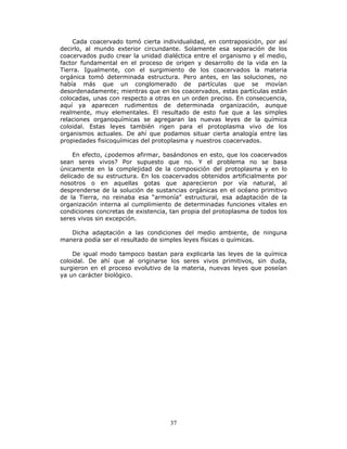 37
Cada coacervado tomó cierta individualidad, en contraposición, por así
decirlo, al mundo exterior circundante. Solamente esa separación de los
coacervados pudo crear la unidad dialéctica entre el organismo y el medio,
factor fundamental en el proceso de origen y desarrollo de la vida en la
Tierra. Igualmente, con el surgimiento de los coacervados la materia
orgánica tomó determinada estructura. Pero antes, en las soluciones, no
había más que un conglomerado de partículas que se movían
desordenadamente; mientras que en los coacervados, estas partículas están
colocadas, unas con respecto a otras en un orden preciso. En consecuencia,
aquí ya aparecen rudimentos de determinada organización, aunque
realmente, muy elementales. El resultado de esto fue que a las simples
relaciones organoquímicas se agregaran las nuevas leyes de la química
coloidal. Estas leyes también rigen para el protoplasma vivo de los
organismos actuales. De ahí que podamos situar cierta analogía entre las
propiedades fisicoquímicas del protoplasma y nuestros coacervados.
En efecto, ¿podemos afirmar, basándonos en esto, que los coacervados
sean seres vivos? Por supuesto que no. Y el problema no se basa
únicamente en la complejidad de la composición del protoplasma y en lo
delicado de su estructura. En los coacervados obtenidos artificialmente por
nosotros o en aquellas gotas que aparecieron por vía natural, al
desprenderse de la solución de sustancias orgánicas en el océano primitivo
de la Tierra, no reinaba esa “armonía” estructural, esa adaptación de la
organización interna al cumplimiento de determinadas funciones vitales en
condiciones concretas de existencia, tan propia del protoplasma de todos los
seres vivos sin excepción.
Dicha adaptación a las condiciones del medio ambiente, de ninguna
manera podía ser el resultado de simples leyes físicas o químicas.
De igual modo tampoco bastan para explicarla las leyes de la química
coloidal. De ahí que al originarse los seres vivos primitivos, sin duda,
surgieron en el proceso evolutivo de la materia, nuevas leyes que poseían
ya un carácter biológico.
 