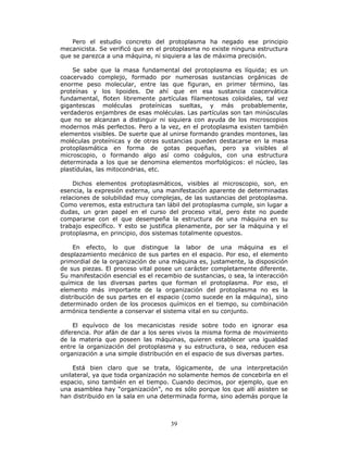 39
Pero el estudio concreto del protoplasma ha negado ese principio
mecanicista. Se verificó que en el protoplasma no existe ninguna estructura
que se parezca a una máquina, ni siquiera a las de máxima precisión.
Se sabe que la masa fundamental del protoplasma es líquida; es un
coacervado complejo, formado por numerosas sustancias orgánicas de
enorme peso molecular, entre las que figuran, en primer término, las
proteínas y los lipoides. De ahí que en esa sustancia coacervática
fundamental, floten libremente partículas filamentosas coloidales, tal vez
gigantescas moléculas proteínicas sueltas, y más probablemente,
verdaderos enjambres de esas moléculas. Las partículas son tan minúsculas
que no se alcanzan a distinguir ni siquiera con ayuda de los microscopios
modernos más perfectos. Pero a la vez, en el protoplasma existen también
elementos visibles. De suerte que al unirse formando grandes montones, las
moléculas proteínicas y de otras sustancias pueden destacarse en la masa
protoplasmática en forma de gotas pequeñas, pero ya visibles al
microscopio, o formando algo así como coágulos, con una estructura
determinada a los que se denomina elementos morfológicos: el núcleo, las
plastídulas, las mitocondrias, etc.
Dichos elementos protoplasmáticos, visibles al microscopio, son, en
esencia, la expresión externa, una manifestación aparente de determinadas
relaciones de solubilidad muy complejas, de las sustancias del protoplasma.
Como veremos, esta estructura tan lábil del protoplasma cumple, sin lugar a
dudas, un gran papel en el curso del proceso vital, pero éste no puede
compararse con el que desempeña la estructura de una máquina en su
trabajo específico. Y esto se justifica plenamente, por ser la máquina y el
protoplasma, en principio, dos sistemas totalmente opuestos.
En efecto, lo que distingue la labor de una máquina es el
desplazamiento mecánico de sus partes en el espacio. Por eso, el elemento
primordial de la organización de una máquina es, justamente, la disposición
de sus piezas. El proceso vital posee un carácter completamente diferente.
Su manifestación esencial es el recambio de sustancias, o sea, la interacción
química de las diversas partes que forman el protoplasma. Por eso, el
elemento más importante de la organización del protoplasma no es la
distribución de sus partes en el espacio (como sucede en la máquina), sino
determinado orden de los procesos químicos en el tiempo, su combinación
armónica tendiente a conservar el sistema vital en su conjunto.
El equívoco de los mecanicistas reside sobre todo en ignorar esa
diferencia. Por afán de dar a los seres vivos la misma forma de movimiento
de la materia que poseen las máquinas, quieren establecer una igualdad
entre la organización del protoplasma y su estructura, o sea, reducen esa
organización a una simple distribución en el espacio de sus diversas partes.
Está bien claro que se trata, lógicamente, de una interpretación
unilateral, ya que toda organización no solamente hemos de concebirla en el
espacio, sino también en el tiempo. Cuando decimos, por ejemplo, que en
una asamblea hay “organización”, no es sólo porque los que allí asisten se
han distribuido en la sala en una determinada forma, sino además porque la
 