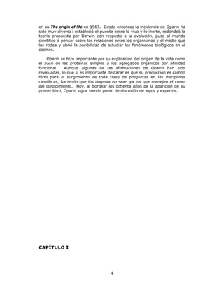 4
en su The origin of life en 1967. Desde entonces la incidencia de Oparin ha
sido muy diversa: estableció el puente entre lo vivo y lo inerte, redondeó la
teoría propuesta por Darwin con respecto a la evolución, puso al mundo
científico a pensar sobre las relaciones entre los organismos y el medio que
los rodea y abrió la posibilidad de estudiar los fenómenos biológicos en el
cosmos.
Oparin se hizo importante por su explicación del origen de la vida como
el paso de las proteínas simples a los agregados orgánicos por afinidad
funcional. Aunque algunas de las afirmaciones de Oparin han sido
revaluadas, lo que sí es importante destacar es que su producción es campo
fértil para el surgimiento de toda clase de preguntas en las disciplinas
científicas, haciendo que los dogmas no sean ya los que manejen el curso
del conocimiento. Hoy, al bordear los ochenta años de la aparición de su
primer libro, Oparin sigue siendo punto de discusión de legos y expertos.
CAPÍTULO I
 