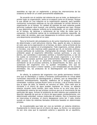 40
asamblea se rige por un reglamento y porque las intervenciones de los
oradores se harán en un orden previamente establecido.
De acuerdo con el carácter del sistema de que se trate, se destacará en
primer lugar su organización, tanto en el espacio como en el tiempo. Porque
lo que decide en una máquina es la organización espacial; pero también
conocemos numerosos sistemas en los que sobresale en primer término la
organización en el tiempo. En calidad de ejemplo de esos sistemas puede
servirnos cualquier obra musical, una sinfonía, pongamos por caso. Porque
lo que determina cualquier sinfonía es la combinación, en un orden estricto
en el tiempo, de decenas o centenares de los miles de notas que la
componen. Es suficiente salirse de la combinación armónica requerida, de
este orden de sonidos, para que desaparezca la sinfonía como tal y quede
una desarmonía convertida en un caos.
Para la formación del protoplasma es de suma importancia la existencia
de determinada y sutil estructura interna. Mas, aparte de esto, lo decisivo
en este caso es la organización en el tiempo, es decir, cierta armonía de los
procesos que se operan en el protoplasma. Todo organismo, animal, planta
o microbio, vive sólo mientras estén pasando por él, en torrente continuo,
nuevas partículas de sustancias, impregnadas de energía. Desde el medio
ambiente pasan al organismo diferentes cuerpos químicos; y una vez
dentro, son sometidos a esenciales cambios y transformaciones, a raíz de
los cuales se convierten en sustancia del propio organismo y se tornan
iguales a los cuerpos químicos que anteriormente integraban al ser vivo.
Este proceso es el que se denomina asimilación. Pero paralelo a la
asimilación se da el proceso contrario, la desasimilación. Es decir, que las
sustancias del organismo vivo no quedan inmutables, sino que se
desintegran con mayor o menor rapidez, y son remplazadas por los cuerpos
asimilados. Así, los productos de la desintegración son expulsados al
ambiente.
En efecto, la sustancia del organismo vivo jamás permanece inmóvil,
sino que se desintegra y vuelve a formarse continuamente en virtud delas
numerosas reacciones de desintegración y síntesis, que se desarrollan en
estrecho entrelazamiento. Heráclito, dialéctico de la antigua Grecia, ya
comentaba: nuestros cuerpos fluyen como un arroyo, y de la misma manera
que el agua de éste, la materia se renueva en ellos. Claro está que la
corriente o el chorro de agua pueden mantener su forma, su aspecto
exterior durante cierto tiempo, pero esta forma no es otra cosa que la
manifestación externa de ese proceso continuo que es el movimiento de las
partículas del agua. Incluso la existencia de este sistema que acabamos de
describir depende de que por el chorro de agua pasen constantemente, con
determinada velocidad, nuevas moléculas de materia. Pero si hacemos que
se interrumpa el proceso, el chorro desaparece como tal. Y esto mismo
sucede en todos los sistemas llamados dinámicos basados en determinado
proceso.
Es incuestionable que todo ser vivo es también un sistema dinámico.
Exactamente lo mismo que en el chorro de agua, su forma y su estructura
no son otra cosa que la expresión externa y aparente de un equilibrio,
 