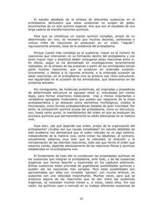 42
El estudio detallado de la síntesis de diferentes sustancias en el
protoplasma demuestra que estas sustancias no surgen de golpe,
provenientes de un acto químico especial, sino que son el resultado de una
larga cadena de transformaciones químicas.
Para que se constituya un cuerpo químico complejo, propio de un
determinado ser vivo, es necesario que muchas decenas, centenares e
incluso miles de reacciones se produzcan en un orden “regular”,
rigurosamente previsto, base de la existencia del protoplasma.
Porque cuanto más compleja es la sustancia, mayor es el número de
reacciones que intervienen en su formación dentro del protoplasma y con
tanto mayor rigor y exactitud deben conjugarse estas reacciones entre sí.
En efecto, según se ha demostrado en investigaciones recientemente
realizadas, en la síntesis de las proteínas a partir de los aminoácidos toman
parte muchas reacciones, que se producen en ordenada sucesión.
Únicamente, y debido a la rigurosa armonía, a la ordenada sucesión de
estas reacciones, en el protoplasma vivo se produce ese ritmo estructural,
esa regularidad en la sucesión de los aminoácidos, que observamos en las
proteínas actuales.
Por consiguiente, las moléculas proteínicas, así originadas y poseedoras
de determinada estructura se agrupan entre sí, impulsadas por ciertas
leyes, para formar enjambres moleculares más o menos importantes o
verdaderos agregados moleculares que acaban por separarse de la masa
protoplasmática y se destacan como elementos morfológicos, visibles al
microscopio, como formas protoplasmáticas dotadas de gran movilidad. Por
tanto, la composición química propia del protoplasma, como su estructura,
son, hasta cierto punto, la manifestación del orden en que se producen los
procesos químicos que permanentemente se están efectuando en la materia
viva.
Pues bien, ¿de qué depende ese orden, propio de la organización del
protoplasma? ¿Cuáles son sus causas inmediatas? Un estudio detallado de
este problema nos demostrará que el orden indicado no es algo externo,
independiente de la materia viva, como creían los idealistas; al contrario,
actualmente sabemos muy bien que la velocidad, la dirección y la
concatenación de las distintas reacciones, todo eso que forma el orden que
estamos viendo, depende absolutamente de las relaciones físicas y químicas
establecidas en el protoplasma vivo.
El fundamento de todo ello lo constituyen las propiedades químicas de
las sustancias que integran el protoplasma, ante todo, y de las sustancias
orgánicas que hemos descrito y examinado en los capítulos anteriores.
Dichas sustancias están provistas de gigantescas posibilidades químicas y
pueden dar las reacciones más variadas. Pero estas posibilidades son
aprovechadas por ellas con increíble “pereza”, con mucha lentitud, en
ocasiones con una velocidad insignificante. Muchas veces, para que se
produzca alguna de las reacciones que se dan entre las sustancias
orgánicas, se necesitan muchos meses y, a veces, hasta años. Por esa
razón, los químicos usan a menudo en su trabajo diferentes sustancias de
 
