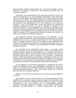 43
acción enérgica, ácidos y álcalis fuertes, etc., con el fin de fustigar, como si
dijéramos, de acelerar el proceso de las reacciones químicas entre las
sustancias orgánicas.
Para lograr ese aceleramiento de las reacciones químicas, cada vez se
recurre más seguido al uso de los llamados catalizadores. Pues desde hace
mucho se había notado que bastaba añadir a la mezcla donde se estaba
efectuando una reacción, una dosis insignificante de algún catalizador para
que se produjera un enorme aceleramiento de la misma. Por otra parte, lo
que distingue a los catalizadores es que no se destruyen en el curso de la
reacción, y una vez concluida ésta, vemos que queda una cantidad de
catalizador exactamente igual a la que fue añadida al principio. De tal
manera que bastan a veces cantidades muy pequeñas de catalizador para
provocar la rápida transformación de masas muy considerables de distintas
sustancias. Esta propiedad es muy utilizada hoy día en la industria química,
donde se ocupan como catalizadores diferentes metales, sus óxidos, sus
sales y otros cuerpos inorgánicos y orgánicos.
Las reacciones químicas que se presentan en los animales y en los
vegetales entre las diferentes sustancias orgánicas se efectúan con increíble
velocidad. De no ser así, la vida no podría transcurrir tan vertiginosamente
como en realidad transcurre. Como ya es sabido, la gran velocidad de las
reacciones químicas que se producen en el protoplasma se debe a que en él
siempre se encuentran presentes unos catalizadores biológicos especiales
llamados fermentos.
Los fermentos fueron descubiertos hace tiempo, y ya desde mucho
antes los hombres de ciencia habían reparado en ellos. Pues resultó que los
fermentos podían sacarse del protoplasma vivo y separarse en forma de
solución acuosa o incluso como polvo seco fácilmente soluble. Hace poco se
obtuvieron fermentos en forma cristalina y fue resuelta su composición
química. Todos ellos resultaron ser proteínas, combinadas a veces con otras
sustancias de naturaleza no proteínica. Mas por el carácter de su acción, los
fermentos son muy parecidos a los catalizadores inorgánicos. No obstante,
se distinguen de ellos por la extraordinaria intensidad de sus efectos.
En este aspecto, los fermentos sobrepasan en centenares de miles e
incluso en millones de veces a los catalizadores inorgánicos de acción. Por
tanto, en los fermentos de naturaleza proteínica se produce un mecanismo
extraordinariamente perfecto y muy racional para acelerar las reacciones
químicas entre las sustancias orgánicas.
Además, los fermentos se distinguen por la excepcional especificidad de
su acción.
Naturalmente, la causa de esto radica en las particularidades del efecto
catalítico de las proteínas; pues la sustancia orgánica (el sustrato) que se
altera durante el proceso metabólico, forma primero que nada, una unión
complicada de muy corta duración con la correspondiente proteína-
fermento. Esta unión compleja es inestable, pues con mucha rapidez sufre
diferentes transformaciones: el sustrato experimenta los cambios
 