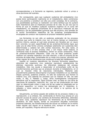 44
correspondientes y el fermento se regenera, pudiendo volver a unirse a
otras porciones del sustrato.
Por consiguiente, para que cualquier sustancia del protoplasma vivo
pueda tener participación realmente en el metabolismo, debe combinarse
con una proteína y constituir con ella una unión compleja. De lo contrario,
sus posibilidades químicas se realizarán con tanta lentitud que les quitará
toda importancia para el impetuoso proceso de la vida. Es por eso que la
forma en que se modifica cualquier sustancia orgánica en el curso del
metabolismo, no depende únicamente de la estructura molecular de esa
sustancia y de las posibilidades químicas que ella encierra, sino también de
la acción fermentativa específica de las proteínas protoplasmáticas
encargadas de conducir esa sustancia al proceso metabólico general.
Los fermentos no son sólo un poderoso acelerador de los procesos
químicos que sufre la materia viva; son al mismo tiempo un mecanismo
químico interno, gracias al cual esos procesos son llevados por un cauce
bien concreto. La gran especificidad de las proteínas-fermentos logra que
cada una de ellas forme uniones complejas solamente con sustancias bien
determinadas y catalice tan sólo ciertas reacciones. Por esta razón, al
producirse éste o el otro proceso vital, y con mayor razón todavía, al
verificarse todo el proceso metabólico, entran en acción centenares, miles
de proteínas-fermento diferentes. Cada una de estas proteínas puede
catalizar con carácter específico una sola reacción, y sólo el conjunto de las
acciones de todas ellas, combinadas de un modo muy preciso, permitirá ese
orden regular de los fenómenos que constituye la base del metabolismo.
Usando en nuestros laboratorios los diversos fermentos específicos
obtenidos del organismo vivo, podemos reproducir aisladamente las
distintas reacciones químicas, los diferentes eslabones del proceso
metabólico. Esto nos ayuda a desenredar el enmarañado ovillo de las
transformaciones químicas que se producen durante el metabolismo, en el
cual se mezclan miles de reacciones individuales. Mediante este
procedimiento podemos descomponer el proceso metabólico en sus distintas
etapas químicas, podemos analizar, no sólo las sustancias que forman la
materia viva, sino además los procesos que se realizan en ella. De este
modo, A. Baj, V. Palladin y, luego, otros investigadores consiguieron
demostrar que la respiración, típico proceso vital, se basa en una serie de
reacciones de oxidación, reducción, etc., que se van produciendo con todo
rigor en determinado orden y cada una de las cuales es catalizada por su
fermento específico. Lo mismo fue demostrado por S. Kóstichev, A.
Liébedev y otros autores en lo que se refiere a la química de la
fermentación.
Actualmente, ya hemos pasado del análisis de los procesos vitales a su
reproducción, a su síntesis. Así, combinando en forma muy precisa en una
solución acuosa de azúcar una veintena de fermentos diferentes, obtenidos
de seres vivos, podemos reproducir los fenómenos de la fermentación
alcohólica. En este líquido, donde se encuentran disueltas numerosas
proteínas distintas, las transformaciones del azúcar se verifican en el mismo
orden regular que siguen en la levadura viva, aunque en este caso no
existe, por supuesto, ninguna estructura celular.
 