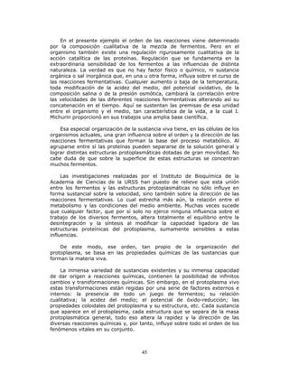 45
En el presente ejemplo el orden de las reacciones viene determinado
por la composición cualitativa de la mezcla de fermentos. Pero en el
organismo también existe una regulación rigurosamente cualitativa de la
acción catalítica de las proteínas. Regulación que se fundamenta en la
extraordinaria sensibilidad de los fermentos a las influencias de distinta
naturaleza. La verdad es que no hay factor físico o químico, ni sustancia
orgánica o sal inorgánica que, en una u otra forma, influya sobre el curso de
las reacciones fermentativas. Cualquier aumento o baja de la temperatura,
toda modificación de la acidez del medio, del potencial oxidativo, de la
composición salina o de la presión osmótica, cambiará la correlación entre
las velocidades de las diferentes reacciones fermentativas alterando así su
concatenación en el tiempo. Aquí se sustentan las premisas de esa unidad
entre el organismo y el medio, tan característica de la vida, a la cual I.
Michurin proporcionó en sus trabajos una amplia base científica.
Esa especial organización de la sustancia viva tiene, en las células de los
organismos actuales, una gran influencia sobre el orden y la dirección de las
reacciones fermentativas que forman la base del proceso metabólico. Al
agruparse entre sí las proteínas pueden separarse de la solución general y
lograr distintas estructuras protoplasmáticas dotadas de gran movilidad. No
cabe duda de que sobre la superficie de estas estructuras se concentran
muchos fermentos.
Las investigaciones realizadas por el Instituto de Bioquímica de la
Academia de Ciencias de la URSS han puesto de relieve que esta unión
entre los fermentos y las estructuras protoplasmáticas no sólo influye en
forma sustancial sobre la velocidad, sino también sobre la dirección de las
reacciones fermentativas. Lo cual estrecha más aún, la relación entre el
metabolismo y las condiciones del medio ambiente. Muchas veces sucede
que cualquier factor, que por sí solo no ejerce ninguna influencia sobre el
trabajo de los diversos fermentos, altera totalmente el equilibrio entre la
desintegración y la síntesis al modificar la capacidad ligadora de las
estructuras proteínicas del protoplasma, sumamente sensibles a estas
influencias.
De este modo, ese orden, tan propio de la organización del
protoplasma, se basa en las propiedades químicas de las sustancias que
forman la materia viva.
La inmensa variedad de sustancias existentes y su inmensa capacidad
de dar origen a reacciones químicas, contienen la posibilidad de infinitos
cambios y transformaciones químicas. Sin embargo, en el protoplasma vivo
estas transformaciones están regidas por una serie de factores externos e
internos: la presencia de todo un juego de fermentos; su relación
cualitativa; la acidez del medio; el potencial de óxido-reducción; las
propiedades coloidales del protoplasma y su estructura, etc. Cada sustancia
que aparece en el protoplasma, cada estructura que se separa de la masa
protoplasmática general, todo eso altera la rapidez y la dirección de las
diversas reacciones químicas y, por tanto, influye sobre todo el orden de los
fenómenos vitales en su conjunto.
 