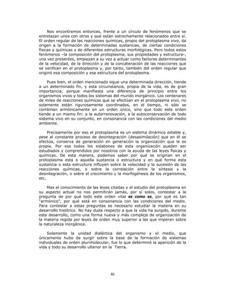 46
Nos encontramos entonces, frente a un círculo de fenómenos que se
entrelazan unos con otros y que están estrechamente relacionados entre sí.
El orden regular de las reacciones químicas, propio del protoplasma vivo, da
origen a la formación de determinadas sustancias, de ciertas condiciones
físicas y químicas y de diferentes estructuras morfológicas. Pero todos estos
fenómenos –la composición del protoplasma, sus propiedades y estructura-,
una vez presentes, empiezan a su vez a actuar como factores determinantes
de la velocidad, de la dirección y de la concatenación de las reacciones que
se verifican en el protoplasma y, por tanto, también del orden regular que
originó esa composición y esa estructura del protoplasma.
Pues bien, el orden mencionado sigue una determinada dirección, tiende
a un determinado fin, y esta circunstancia, propia de la vida, es de gran
importancia, porque manifiesta una diferencia de principio entre los
organismos vivos y todos los sistemas del mundo inorgánico. Los centenares
de miles de reacciones químicas que se efectúan en el protoplasma vivo, no
solamente están rigurosamente coordinados, en el tiempo, ni sólo se
combinan armónicamente en un orden único, sino que todo este orden
tiende a un mismo fin: a la autorrenovación, a la autoconservación de todo
sistema vivo en su conjunto, en consonancia con las condiciones del medio
ambiente.
Precisamente por eso el protoplasma es un sistema dinámico estable y,
pese al constante proceso de desintegración (desasimilación) que en él se
efectúa, conserva de generación en generación la organización que le es
propia. Por eso todos los eslabones de esta organización pueden ser
estudiados y comprendidos por nosotros con la ayuda de las leyes físicas y
químicas. De esta manera, podemos saber por qué se originan en el
protoplasma esta o aquella sustancia o estructura y en qué forma esta
sustancia o esta estructura influyen sobre la velocidad y la sucesión de las
reacciones químicas, o sobre la correlación entre la síntesis y la
desintegración, o sobre el crecimiento y la morfogénesis de los organismos,
etc.
Mas el conocimiento de las leyes citadas y el estudio del protoplasma en
su aspecto actual no nos permitirán jamás, por sí solos, contestar a la
pregunta de por qué todo este orden vital es como es, por qué es tan
“armónico”, por qué está en consonancia con las condiciones del medio.
Para contestar a estas preguntas es necesario estudiar la materia en su
desarrollo histórico. No hay duda respecto a que la vida ha surgido, durante
este desarrollo, como una forma nueva y más compleja de organización de
la materia regida por leyes de orden muy superior a las que imperan sobre
la naturaleza inorgánica.
Solamente la unidad dialéctica del organismo y el medio, que
únicamente hubo de surgir sobre la base de la formación de sistemas
individuales de orden plurimolecular, fue lo que determinó la aparición de la
vida y todo su desarrollo ulterior en la Tierra.
 