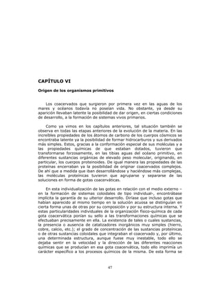 47
CAPÍTULO VI
Origen de los organismos primitivos
Los coacervados que surgieron por primera vez en las aguas de los
mares y océanos todavía no poseían vida. No obstante, ya desde su
aparición llevaban latente la posibilidad de dar origen, en ciertas condiciones
de desarrollo, a la formación de sistemas vivos primarios.
Como ya vimos en los capítulos anteriores, tal situación también se
observa en todas las etapas anteriores de la evolución de la materia. En las
increíbles propiedades de los átomos de carbono de los cuerpos cósmicos se
encontraba latente ya la posibilidad de formar hidrocarburos y sus derivados
más simples. Estos, gracias a la conformación especial de sus moléculas y a
las propiedades químicas de que estaban dotados, tuvieron que
transformarse forzosamente, en las tibias aguas del océano primitivo, en
diferentes sustancias orgánicas de elevado peso molecular, originando, en
particular, los cuerpos proteinoides. De igual manera las propiedades de las
proteínas encerraban ya la posibilidad de originar coacervados complejos.
De ahí que a medida que iban desarrollándose y haciéndose más complejas,
las moléculas proteínicas tuvieron que agruparse y separarse de las
soluciones en forma de gotas coacerváticas.
En esta individualización de las gotas en relación con el medio externo –
en la formación de sistemas coloidales de tipo individual-, encontrábase
implícita la garantía de su ulterior desarrollo. Diríase que incluso gotas que
habían aparecido al mismo tiempo en la solución acuosa se distinguían en
cierta forma unas de otras por su composición y por su estructura interna. Y
estas particularidades individuales de la organización físico-química de cada
gota coacervática ponían su sello a las transformaciones químicas que se
efectuaban precisamente en ella. La existencia de tales o cuales sustancias,
la presencia o ausencia de catalizadores inorgánicos muy simples (hierro,
cobre, calcio, etc.); el grado de concentración de las sustancias proteínicas
o de otras sustancias coloidales que integraban el coacervado y, por último,
una determinada estructura, aunque fuese muy inestable, todo ello se
dejaba sentir en la velocidad y la dirección de las diferentes reacciones
químicas que se producían en esa gota coacervática, todo ello imprimía un
carácter específico a los procesos químicos de la misma. De esta forma se
 