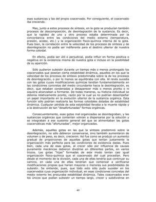 49
esas sustancias y las del propio coacervado. Por consiguiente, el coacervado
iba creciendo.
Mas, junto a estos procesos de síntesis, en la gota se producían también
procesos de descomposición, de desintegración de la sustancia. Es decir,
que la rapidez de uno y otro proceso estaba determinada por la
concordancia entre las condiciones del medio externo (temperatura,
presión, acidez, etc.) y la organización físico-química interna de la gota.
Pues bien, la correlación entre la velocidad de los procesos de síntesis y de
desintegración no podía ser indiferente para el destino ulterior de nuestra
forma coloidal.
En efecto, podía ser útil o perjudicial, podía influir en forma positiva o
negativa en la existencia misma de nuestra gota e incluso en la posibilidad
de su aparición.
Sólo pudieron subsistir durante un tiempo más o menos prolongado los
coacervados que poseían cierta estabilidad dinámica, aquellos en los que la
velocidad de los procesos de síntesis predominaba sobre la de los procesos
de desintegración, o por lo menos se equilibraba con ella. Al revés sucedía
con las gotas cuyas modificaciones químicas tendían fundamentalmente en
las condiciones concretas del medio circundante hacia la desintegración, es
decir, que estaban condenadas a desaparecer más o menos pronto o ni
siquiera alcanzaban a formarse. De todas maneras, su historia individual se
detenía relativamente pronto, razón por la cual ya no podrían desempeñar
un papel importante en la evolución ulterior de la sustancia orgánica. Esta
función sólo podrían realizarla las formas coloidales dotadas de estabilidad
dinámica. Cualquier pérdida de esta estabilidad llevaba a la muerte rápida y
a la destrucción de tan “desafortunadas” formas orgánicas.
Consecuentemente, esas gotas mal organizadas se desintegraban, y las
sustancias orgánicas que contenían volvían a dispersarse por la solución y
se integraban a ese sustento general del que se alimentaban las gotas
coacerváticas más “afortunadas”, mejor organizadas.
Además, aquellas gotas en las que la síntesis predominó sobre la
desintegración, no sólo debieron conservarse, sino también aumentaron de
volumen y de peso, es decir, crecieron. Así fue como se produjo un aumento
gradual de proporciones de aquellas gotas que tenían justamente la
organización más perfecta para las condiciones de existencia dadas. Pues
bien, cada una de esas gotas, al crecer sólo por influencia de causas
puramente mecánicas debieron dividirse en diferentes partes, en varios
trozos. Las gotas “hijas” formadas de este modo tenían casi igual
organización físico-química que el coacervado del cual procedían. Pero
desde el momento de la división, cada una de ellas tendría que continuar su
camino, en cada una de ellas tendrían que comenzar a verificarse
modificaciones propias que harían mayores o menores sus posibilidades de
subsistir. Se entiende, pues, que todo esto sólo pudo suceder en los
coacervados cuya organización individual, en esas condiciones concretas del
medio externo les procuraba estabilidad dinámica. Tales coacervados eran
los únicos que podían subsistir un tiempo largo, crecer y subdividirse en
 