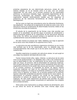 53
proteínas poseedoras de una determinada estructura, propia de cada
sistema coloidal, ya no se mezclan entre sí al azar, sino con precisa
regularidad. Por esa razón, en el proceso evolutivo de los coacervados
primitivos, su estructura inestable, fugaz, demasiado dependientes de las
influencias accidentales del ambiente, debió remplazarse por una
organización espacial dinámicamente estable que les asegurase el
predominio de las reacciones fermentativas de síntesis sobre las de
desintegración.
Así fue como se logró esa concordancia entre los diferentes fenómenos,
esa adaptación –tan propia de la organización de todos los seres vivos- de la
estructura interna al cumplimiento de determinadas funciones vitales en las
condiciones concretas de existencia.
El estudio de la organización de las formas vivas más sencillas que
existen en la actualidad, nos permite seguir el proceso de complicación y
perfeccionamiento gradual de la organización de las estructuras descritas
más arriba. Por último, ese proceso condujo a la aparición de una forma
cualitativamente nueva de existencia de la materia.
De esta manera se produjo ese “salto” dialéctico que trajo la aparición
de los seres vivos más simples en la superficie de la Tierra.
La estructura de esos sencillísimos organismos primitivos ya era mucho
más perfecta que la de los coacervados, pero, no obstante esto, era
incomparablemente más simple que la de los seres vivos más sencillos de
nuestros días.
Aquellos organismos no poseían aún estructura celular, la cual surgió en
una etapa muy posterior del desarrollo de la vida.
Fueron transcurriendo años, siglos, milenios. La estructura de los seres
vivos se iba perfeccionando y se adaptaba más y más a las condiciones en
que se desarrollaba la vida. La organización de los seres vivos iba siendo
cada vez mayor. Al comienzo, sólo se alimentaban de sustancias orgánicas.
Pero al pasar del tiempo, esas sustancias fueron escaseando tanto que a los
organismos primitivos no les quedó más recurso que sucumbir o desarrollar,
en el proceso evolutivo, la propiedad de formar de alguna manera
sustancias orgánicas con base en los materiales proporcionados por la
naturaleza inorgánica, con base en el anhídrido carbónico y el agua. Algunos
seres vivos lo lograron, en efecto. En el proceso gradual de la evolución
lograron desarrollar la facilidad de absorber energía de los rayos solares, de
descomponer el anhídrido carbónico con ayuda de esa energía y de
aprovechar el carbono así logrado para formar en su cuerpo sustancias
orgánicas. De este modo aparecieron las plantas más sencillas, las algas
cianofíceas, cuyos restos pueden encontrarse en sedimentos muy antiguos
de la corteza terrestre.
Otros seres vivos mantuvieron su antiguo sistema de alimentación, pero
lo que ahora les servía de alimento eran esas mismas algas cuyas
 