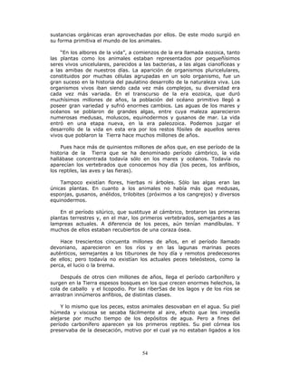 54
sustancias orgánicas eran aprovechadas por ellos. De este modo surgió en
su forma primitiva el mundo de los animales.
“En los albores de la vida”, a comienzos de la era llamada eozoica, tanto
las plantas como los animales estaban representados por pequeñísimos
seres vivos unicelulares, parecidos a las bacterias, a las algas cianofíceas y
a las amibas de nuestros días. La aparición de organismos pluricelulares,
constituidos por muchas células agrupadas en un solo organismo, fue un
gran suceso en la historia del paulatino desarrollo de la naturaleza viva. Los
organismos vivos iban siendo cada vez más complejos, su diversidad era
cada vez más variada. En el transcurso de la era eozoica, que duró
muchísimos millones de años, la población del océano primitivo llegó a
poseer gran variedad y sufrió enormes cambios. Las aguas de los mares y
océanos se poblaron de grandes algas, entre cuya maleza aparecieron
numerosas medusas, moluscos, equinodermos y gusanos de mar. La vida
entró en una etapa nueva, en la era paleozoica. Podemos juzgar el
desarrollo de la vida en esta era por los restos fósiles de aquellos seres
vivos que poblaron la Tierra hace muchos millones de años.
Pues hace más de quinientos millones de años que, en ese período de la
historia de la Tierra que se ha denominado período cámbrico, la vida
hallábase concentrada todavía sólo en los mares y océanos. Todavía no
aparecían los vertebrados que conocemos hoy día (los peces, los anfibios,
los reptiles, las aves y las fieras).
Tampoco existían flores, hierbas ni árboles. Sólo las algas eran las
únicas plantas. En cuanto a los animales no había más que medusas,
esponjas, gusanos, anélidos, trilobites (próximos a los cangrejos) y diversos
equinodermos.
En el período silúrico, que sustituye al cámbrico, brotaron las primeras
plantas terrestres y, en el mar, los primeros vertebrados, semejantes a las
lampreas actuales. A diferencia de los peces, aún tenían mandíbulas. Y
muchos de ellos estaban recubiertos de una coraza ósea.
Hace trescientos cincuenta millones de años, en el período llamado
devoniano, aparecieron en los ríos y en las lagunas marinas peces
auténticos, semejantes a los tiburones de hoy día y remotos predecesores
de ellos; pero todavía no existían los actuales peces teleósteos, como la
perca, el lucio o la brema.
Después de otros cien millones de años, llega el período carbonífero y
surgen en la Tierra espesos bosques en los que crecen enormes helechos, la
cola de caballo y el licopodio. Por las riber5as de los lagos y de los ríos se
arrastran innúmeros anfibios, de distintas clases.
Y lo mismo que los peces, estos animales desovaban en el agua. Su piel
húmeda y viscosa se secaba fácilmente al aire, efecto que les impedía
alejarse por mucho tiempo de los depósitos de agua. Pero a fines del
período carbonífero aparecen ya los primeros reptiles. Su piel córnea los
preservaba de la desecación, motivo por el cual ya no estaban ligados a los
 
