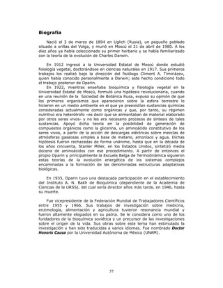 57
Biografia
Nació el 3 de marzo de 1894 en Uglich (Rusia), un pequeño poblado
situado a orillas del Volga, y murió en Moscú el 21 de abril de 1980. A los
diez años ya había coleccionado su primer herbario y se había familiarizado
con la teoría de la evolución de Charles Darwin.
En 1912 ingresó a la Universidad Estatal de Moscú donde estudió
fisiología vegetal, doctorándose en ciencias naturales en 1917. Sus primeros
trabajos los realizó bajo la dirección del fisiólogo Climent A. Timiriázev,
quien había conocido personalmente a Darwin; este hecho condicionó todo
el trabajo posterior de Oparin.
En 1922, mientras enseñaba bioquímica y fisiología vegetal en la
Universidad Estatal de Moscú, formuló una hipótesis revolucionaria, cuando
en una reunión de la Sociedad de Botánica Rusa, expuso su opinión de que
los primeros organismos que aparecieron sobre la esfera terrestre lo
hicieron en un medio ambiente en el que ya preexistían sustancias químicas
consideradas actualmente como orgánicas y que, por tanto, su régimen
nutritivo era heterótrofo –es decir que se alimentaban de material elaborado
por otros seres vivos- y no les era necesario procesos de síntesis de tales
sustancias. Apoyó dicha teoría en la posibilidad de generación de
compuestos orgánicos como la glicerina, un aminoácido constitutivo de los
seres vivos, a partir de la acción de descargas eléctricas sobre mezclas de
atmósferas gaseosas simples a base de metano, amoníaco y agua. Dichas
hipótesis fueron rechazadas de forma unánime, hasta que en la década de
los años cincuenta, Stanler Miller, en los Estados Unidos, sintetizó media
docena de aminoácidos con ese procedimiento. A partir de entonces el
propio Oparin y principalmente la Escuela Belga de Termodinámica siguieron
estas teorías de la evolución energética de los sistemas complejos
encaminadas a la formación de las denominadas estructuras adaptativas
biológicas.
En 1935, Oparin tuvo una destacada participación en el establecimiento
del Instituto A. N. Bakh de Bioquímica (dependiente de la Academia de
Ciencias de la URSS), del cual sería director años más tarde, en 1946, hasta
su muerte.
Fue vicepresidente de la Federación Mundial de Trabajadores Científicos
entre 1955 y 1966. Sus trabajos de investigación sobre medicina,
enzimología, alimentación y agricultura tuvieron resonancia mundial y
fueron altamente elogiados en su patria. Se le considera como uno de los
fundadores de la bioquímica soviética y un precursor de las investigaciones
sobre el origen de la vida. Sus obras sobre este tema han estimulado la
investigación y han sido traducidas a varios idiomas. Fue nombrado Doctor
Honoris Causa por la Universidad Autónoma de México (UNAM).
 