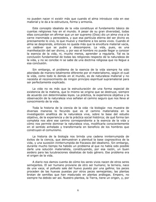 6
no pueden nacer ni existir más que cuando el alma introduce vida en ese
material y le da a la estructura, forma y armonía.
Este concepto idealista de la vida constituye el fundamento básico de
cuantas religiones hay en el mundo. A pesar de su gran diversidad, todas
ellas concuerdan en afirmar que un ser supremo (Dios) dio un alma viva a la
carne inanimada y perecedera, y que esa partícula eterna del ser divino es
precisamente lo vivo, lo que mueve y mantiene a los seres vivos. Cuando el
alma se desprende, entonces no queda más que la envoltura material vacía,
un cadáver que se pudre y descompone. La vida, pues, es una
manifestación del ser divino, y por eso el hombre no puede llegar a conocer
la esencia de la vida, ni, mucho menos, aprender a regularla. Tal es la
conclusión fundamental de todas las religiones respecto de la naturaleza de
la vida, y no se concibe ni se sabe de una doctrina religiosa que no llegue a
esa conclusión.
Sin embargo, el problema de la esencia de la vida siempre ha sido
abordado de manera totalmente diferente por el materialismo, según el cual
la vida, como todo lo demás en el mundo, es de naturaleza material y no
necesita el reconocimiento de ningún principio espiritual supramaterial para
ser perfectamente explicado.
La vida no es más que la estructuración de una forma especial de
existencia de la materia, que lo mismo se origina que se destruye, siempre
de acuerdo con determinadas leyes. La práctica, la experiencia objetiva y la
observación de la naturaleza viva señalan el camino seguro que nos lleva al
conocimiento de la vida.
Toda la historia de la ciencia de la vida –la biología- nos muestra de
diversas maneras lo fecundo que es el camino materialista en la
investigación analítica de la naturaleza viva, sobre la base del estudio
objetivo, de la experiencia y de la práctica social histórica; de qué forma tan
completa nos abre ese camino correspondiente a la esencia de la vida y
cómo nos permite dominar la naturaleza viva, modificarla conscientemente
en el sentido anhelado y transformarla en beneficio de los hombres que
construyen el comunismo.
La historia de la biología nos brinda una cadena ininterrumpida de
éxitos de la ciencia, que demuestran a plenitud la base cognoscitiva de la
vida, y una sucesión ininterrumpida de fracasos del idealismo. Sin embargo,
durante mucho tiempo ha habido un problema al que no había sido posible
darle una solución materialista, constituyendo, por esa razón, un buen
asidero para las lucubraciones idealistas de todo género. Ese problema era
el origen de la vida.
A diario nos damos cuenta de cómo los seres vivos nacen de otros seres
semejantes. El ser humano proviene de otro ser humano; la ternera, nace
de una vaca; el polluelo sale del huevo puesto por una gallina; los peces
proceden de las huevas puestas por otros peces semejantes; las plantas
brotan de semillas que han madurado en plantas análogas. Empero, no
siempre ha debido ser así. Nuestro plantea, la Tierra, tiene un origen, y, por
 