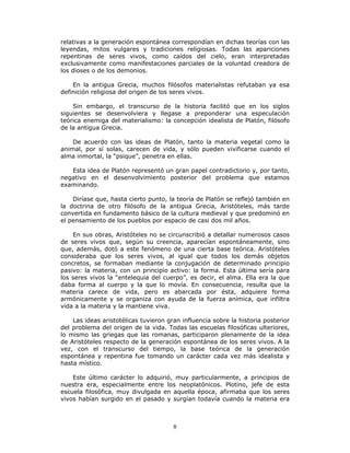 8
relativas a la generación espontánea correspondían en dichas teorías con las
leyendas, mitos vulgares y tradiciones religiosas. Todas las apariciones
repentinas de seres vivos, como caídos del cielo, eran interpretadas
exclusivamente como manifestaciones parciales de la voluntad creadora de
los dioses o de los demonios.
En la antigua Grecia, muchos filósofos materialistas refutaban ya esa
definición religiosa del origen de los seres vivos.
Sin embargo, el transcurso de la historia facilitó que en los siglos
siguientes se desenvolviera y llegase a preponderar una especulación
teórica enemiga del materialismo: la concepción idealista de Platón, filósofo
de la antigua Grecia.
De acuerdo con las ideas de Platón, tanto la materia vegetal como la
animal, por sí solas, carecen de vida, y sólo pueden vivificarse cuando el
alma inmortal, la “psique”, penetra en ellas.
Esta idea de Platón representó un gran papel contradictorio y, por tanto,
negativo en el desenvolvimiento posterior del problema que estamos
examinando.
Diríase que, hasta cierto punto, la teoría de Platón se reflejó también en
la doctrina de otro filósofo de la antigua Grecia, Aristóteles, más tarde
convertida en fundamento básico de la cultura medieval y que predominó en
el pensamiento de los pueblos por espacio de casi dos mil años.
En sus obras, Aristóteles no se circunscribió a detallar numerosos casos
de seres vivos que, según su creencia, aparecían espontáneamente, sino
que, además, dotó a este fenómeno de una cierta base teórica. Aristóteles
consideraba que los seres vivos, al igual que todos los demás objetos
concretos, se formaban mediante la conjugación de determinado principio
pasivo: la materia, con un principio activo: la forma. Esta última sería para
los seres vivos la “entelequia del cuerpo”, es decir, el alma. Ella era la que
daba forma al cuerpo y la que lo movía. En consecuencia, resulta que la
materia carece de vida, pero es abarcada por ésta, adquiere forma
armónicamente y se organiza con ayuda de la fuerza anímica, que infiltra
vida a la materia y la mantiene viva.
Las ideas aristotélicas tuvieron gran influencia sobre la historia posterior
del problema del origen de la vida. Todas las escuelas filosóficas ulteriores,
lo mismo las griegas que las romanas, participaron plenamente de la idea
de Aristóteles respecto de la generación espontánea de los seres vivos. A la
vez, con el transcurso del tiempo, la base teórica de la generación
espontánea y repentina fue tomando un carácter cada vez más idealista y
hasta místico.
Este último carácter lo adquirió, muy particularmente, a principios de
nuestra era, especialmente entre los neoplatónicos. Plotino, jefe de esta
escuela filosófica, muy divulgada en aquella época, afirmaba que los seres
vivos habían surgido en el pasado y surgían todavía cuando la materia era
 