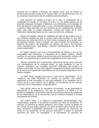 9
animada por el espíritu vivificador. Se supone, pues, que fue Plotino el
primero que formuló la idea de la “fuerza vital”, la cual pervive aún hoy en
las doctrinas reaccionarias de los vitalistas contemporáneos.
Para describir en detalle el origen de la vida, el cristianismo de la
antigüedad se basaba en la Biblia, la cual a su vez había copiado de las
leyendas religiosas de Egipto y Babilonia. Los intérpretes de la teología de
fines del siglo IV y principios del V, o sea, los llamados padres de la Iglesia,
mezclaron estas leyendas con las doctrinas de los neoplatónicos, fincando
sobre esta base su propia elaboración mística del origen de la vida,
totalmente mantenida hasta hoy por todas las doctrinas cristianas.
Basilio de Cesarea, obispo de mediados del siglo IV de nuestra era, en
sus prédicas respecto de que el mundo había sido formado en seis días,
decía que, por voluntad divina, la Tierra había concebido de su propio seno
las distintas hierbas, raíces y árboles, así como también las langostas, los
insectos, las ranas y las serpientes, los ratones, las aves y las anguilas.
“Esta voluntad divina –dice Basilio– continúa manifestándose hoy día con
fuerza indeclinable”.
El “beato” Agustín, que fuera contemporáneo de Basilio y una de las
autoridades más conspicuas e influyentes de la Iglesia católica, intentó
justificar en sus obras, desde el punto de vista de la concepción cristiana del
mundo, el surgimiento de la generación espontánea de los seres vivos.
Agustín aseveraba que la generación espontánea de los seres vivos era
una manifestación de la voluntad divina, un acto mediante el cual el
“espíritu vivificador”, las “invisibles simientes” infiltraban vida propia a la
materia inanimada. Así fue como Agustín fundamentó la plena concordancia
de la teoría de la generación espontánea con los principios dogmáticos de la
Iglesia cristiana.
La Edad Media agregó muy poco a esta teoría anticientífica. En el
medioevo, las ideas filosóficas, no importa su carácter, sólo podían
sostenerse si iban envueltas en una capa teológica, si se cobijaban con el
manto de tal o cual doctrina de la Iglesia. Los problemas de las ciencias
naturales fueron postergados a segundo plano.
Para opinar acerca de la naturaleza circundante, no se practicaba la
observación ni la experiencia, sino que se recurría a la Biblia y a las
escrituras teológicas. Únicamente noticias muy escasas acerca de problemas
de las matemáticas, de la astronomía y de la medicina arribaban a Europa
procedentes de Oriente.
Del mismo modo, y a través de traducciones frecuentemente muy
tergiversadas, llegaron a los pueblos europeos las obras de Aristóteles. Al
principio su doctrina se estimó peligrosa, pero luego, cuando la Iglesia se
dio cuenta de que podía utilizarla con gran provecho para muchos de sus
fines, entronizó a Aristóteles elevándolo a la categoría de “precursor de
Cristo en los problemas de las ciencias naturales”. Y según la acertada
expresión de Lenin, “la escolástica y el clericalismo no tomaron de
 