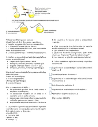 7. Marcar con X la respuesta acertada
1. Según la teoría de la Generación espontánea:
a) Todas las formas de vida fueron creadas por Dios
b) La vida surgió fuera de nuestro planeta
c) La vidapuede aparecerde lanada,enel barrooenlos
restos de otros seres vivos.
d) La vidasurgióenel aguaa partirde unasopa orgánica
2. ¿Cuál era la composición de la atmósfera de la Tierra
cuando se originó la vida?
a. Oxígeno y nitrógeno, como la actual.
b. Hidrógeno, amoníaco, metano y vapor de agua.
c. Oxígeno, amoníaco, metano y vapor de agua.
d. Nitrógeno, amoníaco, metano y vapor de agua.
3. La atmósferaprimitivade laTierraeraanaerobia.Esto
quiere decir que...
a. tenía mucho hidrógeno;
b. no tenía oxígeno libre;
c. tenía poco vapor de agua;
d. no tenía nitrógeno
4. En el experimento de Miller...
a. no aparecieron gusanos en la carne cuando el
recipiente estaba tapado;
b. no aparecieron microbios en el caldo si el
recipiente tenía el cuello curvado;
c. las descargas eléctricas produjeron algunas de las
moléculas presentes en los seres vivos.
d. Ningunade lasrespuestasanterioreseslacorrecta.
5. Las primeras experienciasque intentaron reproducir
en el laboratorio cómo se pudo originar la vida a partir
de la materia inerte se deben a...
a. Redi (s. XVII);
b. Pasteur (s. XIX);
c. Oparin (s. XX);
d. Miller (s. XX).
8. De acuerdo a la lectura sobre la endosimbiosis
responde:
a. ¿Qué importancia tiene la ingestión de bacterias
aeróbicas por parte de la célula procariota?
b. ¿qué estructura celular se formó?
c. ¿Qué clase de células se originaron a partir de las
células que “ingirieron” “bacterias fotosintéticas”?
d. ¿qué organelo se originó a partir de estas baterías?
9. Ordena los eventos según la historia del origende la
vida del 1 al 6
Surgimiento de la capacidad para realizar la fotosíntesis
oxigénica. 3
Formación de la capa de ozono. 6
Surgimiento de la capacidad para realizar respiración
celular aerobia. 5
Síntesis orgánica prebiótica .1
Surgimiento de la respiración celular aerobia.4
Aparición de las primeras células. 2
32 preguntas= 0,156 C/U
 