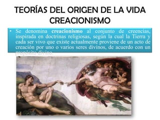 TEORÍAS DEL ORIGEN DE LA VIDACREACIONISMOSe denomina creacionismo al conjunto de creencias, inspirada en doctrinas religiosas, según la cual la Tierra y cada ser vivo que existe actualmente proviene de un acto de creación por uno o varios seres divinos, de acuerdo con un propósito divino.