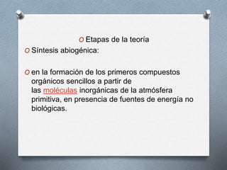 O Etapas de la teoría
O Síntesis abiogénica:
O en la formación de los primeros compuestos
orgánicos sencillos a partir de
las moléculas inorgánicas de la atmósfera
primitiva, en presencia de fuentes de energía no
biológicas.
 