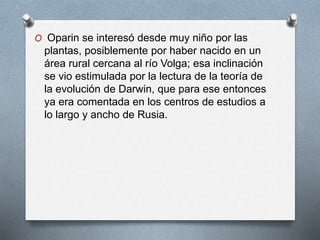 O Oparin se interesó desde muy niño por las
plantas, posiblemente por haber nacido en un
área rural cercana al río Volga; esa inclinación
se vio estimulada por la lectura de la teoría de
la evolución de Darwin, que para ese entonces
ya era comentada en los centros de estudios a
lo largo y ancho de Rusia.
 