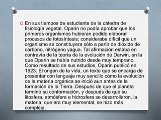 O En sus tiempos de estudiante de la cátedra de
fisiología vegetal, Oparin no podía aprobar que los
primeros organismos hubieran podido elaborar
procesos de fotosíntesis; consideraba difícil que un
organismo se constituyera sólo a partir de dióxido de
carbono, nitrógeno yagua. Tal afirmación estaba en
contravía de la teoría de la evolución de Darwin, en la
que Oparin se había nutrido desde muy temprano.
Como resultado de sus estudios, Oparin publicó en
1923. El origen de la vida, un texto que se encarga de
presentar con lenguaje muy sencillo cómo la evolución
de la materia orgánica se inició aun antes de la
formación de la Tierra. Después de que el planeta
terminó su conformación, y después de que su
litosfera, atmósfera e hidrosfera se desarrollaron, la
materia, que era muy elemental, se hizo más
compleja.
 