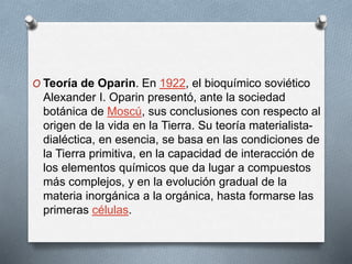 O Teoría de Oparin. En 1922, el bioquímico soviético
Alexander I. Oparin presentó, ante la sociedad
botánica de Moscú, sus conclusiones con respecto al
origen de la vida en la Tierra. Su teoría materialista-
dialéctica, en esencia, se basa en las condiciones de
la Tierra primitiva, en la capacidad de interacción de
los elementos químicos que da lugar a compuestos
más complejos, y en la evolución gradual de la
materia inorgánica a la orgánica, hasta formarse las
primeras células.
 