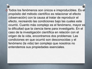 O Todos los fenómenos son únicos e irreproducibles. Es el
propósito del método científico es relacionar el efecto
(observación) con la causa al tratar de reproducir el
efecto, recreando las condiciones bajo las cuales este
ocurrió. Cuanto más complejo es el fenómeno, mayor es
la dificultad que la ciencia tiene para investigarlo. En el
caso de la investigación científica en relación con el
origen de la vida, encontramos dos problemas: Las
condiciones en que ocurrió son desconocidas y el
fenómeno (la vida) tan complejo que nosotros no
entendemos sus propiedades esenciales.
 