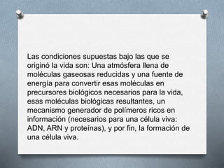 Las condiciones supuestas bajo las que se
originó la vida son: Una atmósfera llena de
moléculas gaseosas reducidas y una fuente de
energía para convertir esas moléculas en
precursores biológicos necesarios para la vida,
esas moléculas biológicas resultantes, un
mecanismo generador de polímeros ricos en
información (necesarios para una célula viva:
ADN, ARN y proteínas), y por fin, la formación de
una célula viva.
 