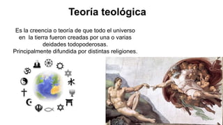 Teoría teológica
Es la creencia o teoría de que todo el universo
en la tierra fueron creadas por una o varias
deidades todopoderosas.
Principalmente difundida por distintas religiones.
 