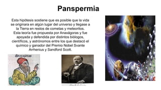 Panspermia
Esta hipótesis sostiene que es posible que la vida
se originara en algún lugar del universo y llegase a
la Tierra en restos de cometas y meteoritos.
Esta teoría fue propuesta por Anaxágoras y fue
apoyada y defendida por distintos biólogos,
científicos, y astrónomos entre los que destacó el
químico y ganador del Premio Nobel Svante
Arrhenius y Sandford Scott.
 