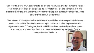 Sandford no esta muy convencido de que la vida fuera traída a la tierra desde
otro lugar, pero cree que algunos de los materiales que la comenzaron, los
elementos esénciales de la vida, vinieron del espacio exterior y que su sistema
de transmisión fue un cometa.
“Los cometas transportan los elementos esenciales, no transportan sistemas
vivos, transportan los componentes a partir de los cuales se pueden crear
organismos vivos.” (Sandford Scott, 1999) Sandford pretende explicar como
todos estos componentes fueron a parar a un cometa y después fueron
transportados a la tierra.
 