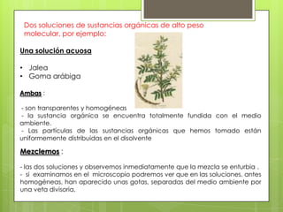 Dos soluciones de sustancias orgánicas de alto peso
molecular, por ejemplo:
Una solución acuosa
• Jalea
• Goma arábiga
Ambas :
- son transparentes y homogéneas
- la sustancia orgánica se encuentra totalmente fundida con el medio
ambiente.
- Las partículas de las sustancias orgánicas que hemos tomado están
uniformemente distribuidas en el disolvente

Mezclemos :
- las dos soluciones y observemos inmediatamente que la mezcla se enturbia .
- si examinamos en el microscopio podremos ver que en las soluciones, antes
homogéneas, han aparecido unas gotas, separadas del medio ambiente por
una veta divisoria.

 