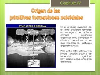Capitulo IV

En el proceso evolutivo de
la Tierra debieron formarse
en las aguas del océano
primario
sustancias
orgánicas muy complejas y
diversas, parecidas a las
que integran los actuales
organismos vivos.
Pero entre estos últimos y la
simple solución acuosa de
sustancias
orgánicas
hay, desde luego, una gran
diferencia.

 