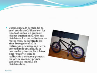  Cuando nacía la década del 70,
     en el estado de California en los
     Estados Unidos, un grupo de
     jóvenes querían imitar con sus
     bicicletas a los que realizaban las
     motos cross, para entrado los
     años 80 se generalizó la
     realización de carreras en tierra,
     promediando esta década se
     crearon las primeras bicicletas
     bmx “freestyle” para la
     realización de trucos y piruetas.
     En 1982 se realizó el primer
     campeonato mundial de
     bicicletas bmx.

16/11/2012
 