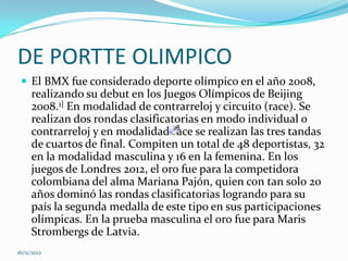 DE PORTTE OLIMPICO
  El BMX fue considerado deporte olímpico en el año 2008,
     realizando su debut en los Juegos Olímpicos de Beijing
     2008.1] En modalidad de contrarreloj y circuito (race). Se
     realizan dos rondas clasificatorias en modo individual o
     contrarreloj y en modalidad race se realizan las tres tandas
     de cuartos de final. Compiten un total de 48 deportistas, 32
     en la modalidad masculina y 16 en la femenina. En los
     juegos de Londres 2012, el oro fue para la competidora
     colombiana del alma Mariana Pajón, quien con tan solo 20
     años dominó las rondas clasificatorias logrando para su
     país la segunda medalla de este tipo en sus participaciones
     olímpicas. En la prueba masculina el oro fue para Maris
     Strombergs de Latvia.
16/11/2012
 