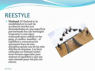 REESTYLE
  Flatland: El flatland es la
     modalidad en la cual las
     acrobacias (tricks) son
     desempeñadas en una superficie
     pavimentada lisa (de hormigón
     (concreto) u otro tipo),
     realizando giros subido en los
     pegs, el cuadro, manillar... el
     equilibrio y concentración
     necesarios hace de esta
     disciplina quizás una de las más
     difíciles de dominar. Las bicis
     utilizadas en flatland suelen
     tener formas especiales para
     mejorar el equilibrio y que sea
     más cómodo pasar los pies sin
     chocar.

16/11/2012
 