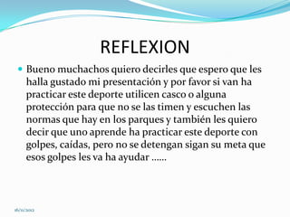 REFLEXION
  Bueno muchachos quiero decirles que espero que les
     halla gustado mi presentación y por favor si van ha
     practicar este deporte utilicen casco o alguna
     protección para que no se las timen y escuchen las
     normas que hay en los parques y también les quiero
     decir que uno aprende ha practicar este deporte con
     golpes, caídas, pero no se detengan sigan su meta que
     esos golpes les va ha ayudar ……



16/11/2012
 