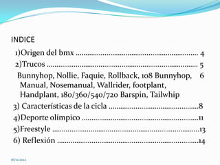 INDICE
  1)Origen del bmx ………………………………………………………. 4
  2)Trucos ……………………………………………………………………. 5
   Bunnyhop, Nollie, Faquie, Rollback, 108 Bunnyhop, 6
    Manual, Nosemanual, Wallrider, footplant,
    Handplant, 180/360/540/720 Barspin, Tailwhip
 3) Características de la cicla ………………………………………..8
 4)Deporte olímpico …………………………………………………….11
 5)Freestyle …………………………………………………………………..13
 6) Reflexión ………………………………………………………………..14

16/11/2012
 