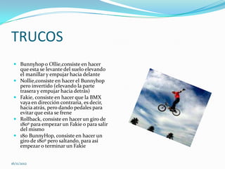 TRUCOS
  Bunnyhop o Ollie,consiste en hacer
     que esta se levante del suelo elevando
     el manillar y empujar hacia delante
    Nollie,consiste en hacer el Bunnyhop
     pero invertido (elevando la parte
     trasera y empujar hacia detrás)
    Fakie, consiste en hacer que la BMX
     vaya en dirección contraria, es decir,
     hacia atrás, pero dando pedales para
     evitar que esta se frene
    Rollback, consiste en hacer un giro de
     180º para empezar un Fakie o para salir
     del mismo
    180 BunnyHop, consiste en hacer un
     giro de 180º pero saltando, para así
     empezar o terminar un Fakie


16/11/2012
 