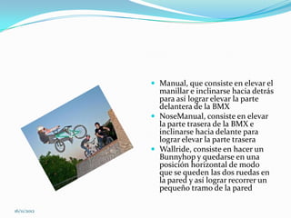  Manual, que consiste en elevar el
               manillar e inclinarse hacia detrás
               para así lograr elevar la parte
               delantera de la BMX
              NoseManual, consiste en elevar
               la parte trasera de la BMX e
               inclinarse hacia delante para
               lograr elevar la parte trasera
              Wallride, consiste en hacer un
               Bunnyhop y quedarse en una
               posición horizontal de modo
               que se queden las dos ruedas en
               la pared y así lograr recorrer un
               pequeño tramo de la pared

16/11/2012
 