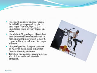  Footplant, consiste en sacar un pié
   de la BMX para apoyarlo al piso u
   otro lugar (Funbox,Pipe...) y así
   impulsarse hacia arriba y lograr un
   salto
  Handplant,Al igual que el Footplant
   pero que consiste en hacerlo con la
   mano para impulsarse con la pared,
   copín, subbox o cualquier otro lugar
   elevado
  180/360/540/720 Barspin, consiste
   en hacer lo mismo que el Barspin
   pero dando un giro aéreo
  Tailwhip, que consiste en dar un giro
   a la bicicleta sobre el eje de la
   dirección.



16/11/2012
 