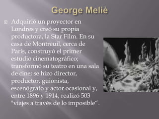    Adquirió un proyector en
    Londres y creó su propia
    productora, la Star Film. En su
    casa de Montreuil, cerca de
    París, construyó el primer
    estudio cinematográfico;
    transformó su teatro en una sala
    de cine; se hizo director,
    productor, guionista,
    escenógrafo y actor ocasional y,
    entre 1896 y 1914, realizó 503
    "viajes a través de lo imposible“.
 