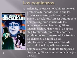    Además, la técnica no había resuelto el
        problema del sonido, por lo que las
        funciones se acompañaban con un
        piano y un relator. Aun así durante este
        tiempo surgieron muchos de los
        actuales géneros cinematográficos
        (ciencia ficción, históricas o de época,
        etc.) También durante esta época se
        produjeron los primeros juicios frente a
        los derechos de autor de las
        adaptaciones de novelas y obras de
        teatro al cine, lo que llevaría con el
        tiempo a la creación de las franquicias
4       cinematográficas basadas en personajes
        o sagas.
 