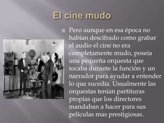    Pero aunque en esa época no
    habían descifrado como grabar
    el audio el cine no era
    completamente mudo, poseía
    una pequeña orquesta que
    tocaba durante la función y un
    narrador para ayudar a entender
    lo que sucedía. Usualmente las
    orquestas tenían partituras
    propias que los directores
    mandaban a hacer para sus
    películas mas prestigiosas.
 