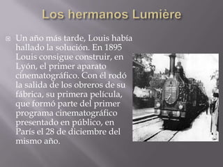    Un año más tarde, Louis había
    hallado la solución. En 1895
    Louis consigue construir, en
    Lyón, el primer aparato
    cinematográfico. Con él rodó
    la salida de los obreros de su
    fábrica, su primera película,
    que formó parte del primer
    programa cinematográfico
    presentado en público, en
    París el 28 de diciembre del
    mismo año.
 