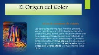 El Origen del Color
La Luz se compone de colores
Los colores del arcoíris, rojo, naranja, amarillo,
verde, celeste, azul y violeta. Fue Isaac Newton
quien descubrió esto al pasar la luz blanca a través
de un prisma observando que la luz reflejada se
descomponía en estos, y dedujo que si juntamos
estos colores tenemos luz blanca. De estos colores
vamos a destacar los tres colores de la luz, que son
el rojo, azul y verde (RGB), y su fusión forma la luz
blanca.
 