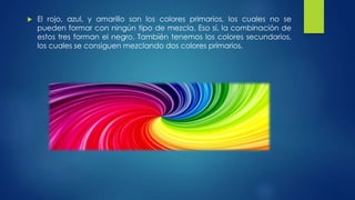  El rojo, azul, y amarillo son los colores primarios, los cuales no se
pueden formar con ningún tipo de mezcla. Eso sí, la combinación de
estos tres forman el negro. También tenemos los colores secundarios,
los cuales se consiguen mezclando dos colores primarios.
 