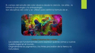 EL campo del estudio del color abarca desde la ciencia , las artes , la
historia la psicología y la antropología .
Son disciplinas del color y se utilizan para definir la formula de el .
Como creamos los colores
Los colores son fundamentales para expresar quienes somos y cual es
nuestro lugar en el mundo .
Originalmente los pigmentos y los tintes procedían de la tierra y la
naturaleza
 