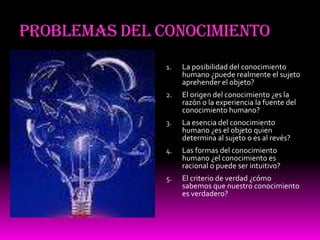 Problemas del conocimientoLa posibilidad del conocimiento humano ¿puede realmente el sujeto aprehender el objeto?El origen del conocimiento ¿es la razón o la experiencia la fuente del conocimiento humano?La esencia del conocimiento humano ¿es el objeto quien determina al sujeto o es al revés?Las formas del conocimiento humano ¿el conocimiento es racional o puede ser intuitivo?El criterio de verdad ¿cómo sabemos que nuestro conocimiento es verdadero?